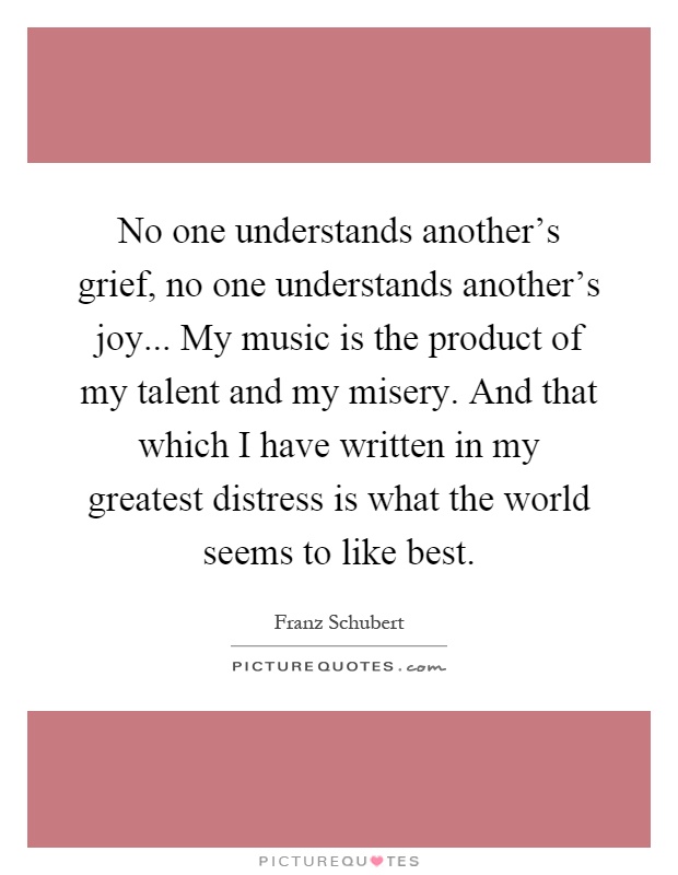 No one understands another's grief, no one understands another's joy... My music is the product of my talent and my misery. And that which I have written in my greatest distress is what the world seems to like best Picture Quote #1