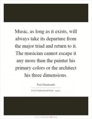 Music, as long as it exists, will always take its departure from the major triad and return to it. The musician cannot escape it any more than the painter his primary colors or the architect his three dimensions Picture Quote #1