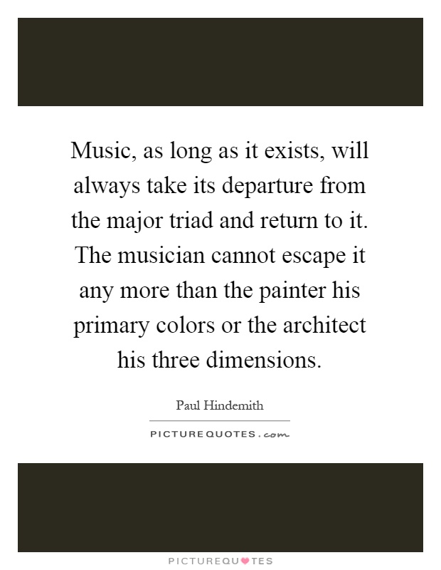 Music, as long as it exists, will always take its departure from the major triad and return to it. The musician cannot escape it any more than the painter his primary colors or the architect his three dimensions Picture Quote #1