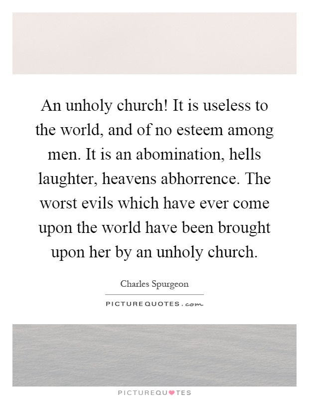 An unholy church! It is useless to the world, and of no esteem among men. It is an abomination, hells laughter, heavens abhorrence. The worst evils which have ever come upon the world have been brought upon her by an unholy church Picture Quote #1