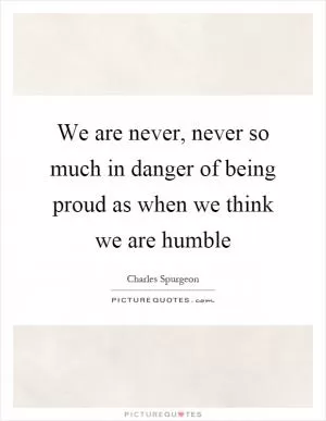 We are never, never so much in danger of being proud as when we think we are humble Picture Quote #1