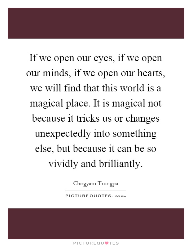 If we open our eyes, if we open our minds, if we open our hearts, we will find that this world is a magical place. It is magical not because it tricks us or changes unexpectedly into something else, but because it can be so vividly and brilliantly Picture Quote #1