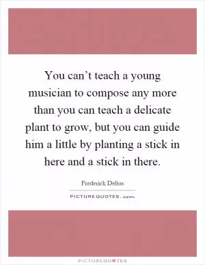 You can’t teach a young musician to compose any more than you can teach a delicate plant to grow, but you can guide him a little by planting a stick in here and a stick in there Picture Quote #1