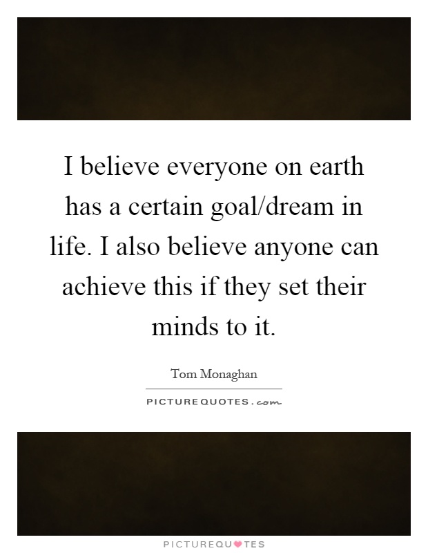 I believe everyone on earth has a certain goal/dream in life. I also believe anyone can achieve this if they set their minds to it Picture Quote #1