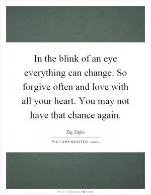 In the blink of an eye everything can change. So forgive often and love with all your heart. You may not have that chance again Picture Quote #1