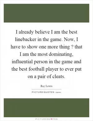 I already believe I am the best linebacker in the game. Now, I have to show one more thing? that I am the most dominating, influential person in the game and the best football player to ever put on a pair of cleats Picture Quote #1