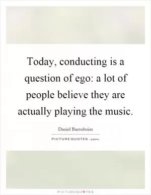 Today, conducting is a question of ego: a lot of people believe they are actually playing the music Picture Quote #1