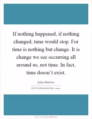 If nothing happened, if nothing changed, time would stop. For time is nothing but change. It is change we see occurring all around us, not time. In fact, time doesn’t exist Picture Quote #1