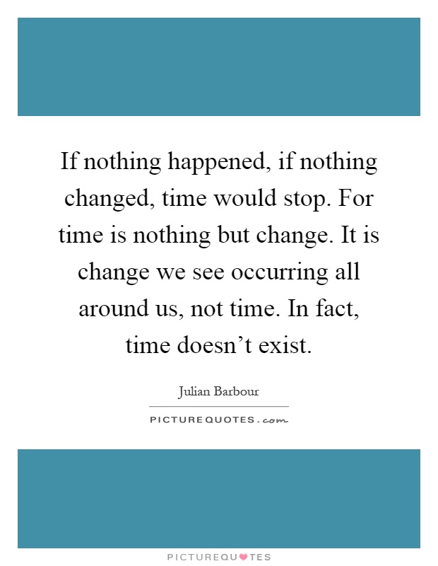 If nothing happened, if nothing changed, time would stop. For time is nothing but change. It is change we see occurring all around us, not time. In fact, time doesn't exist Picture Quote #1