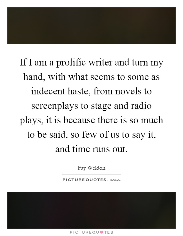 If I am a prolific writer and turn my hand, with what seems to some as indecent haste, from novels to screenplays to stage and radio plays, it is because there is so much to be said, so few of us to say it, and time runs out Picture Quote #1