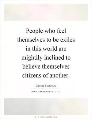 People who feel themselves to be exiles in this world are mightily inclined to believe themselves citizens of another Picture Quote #1
