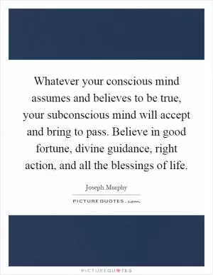 Whatever your conscious mind assumes and believes to be true, your subconscious mind will accept and bring to pass. Believe in good fortune, divine guidance, right action, and all the blessings of life Picture Quote #1