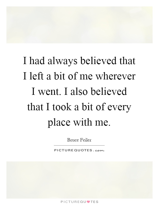 I had always believed that I left a bit of me wherever I went. I also believed that I took a bit of every place with me Picture Quote #1