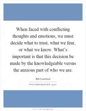 When faced with conflicting thoughts and emotions, we must decide what to trust, what we fear, or what we know. What’s important is that this decision be made by the knowledgeable versus the anxious part of who we are Picture Quote #1