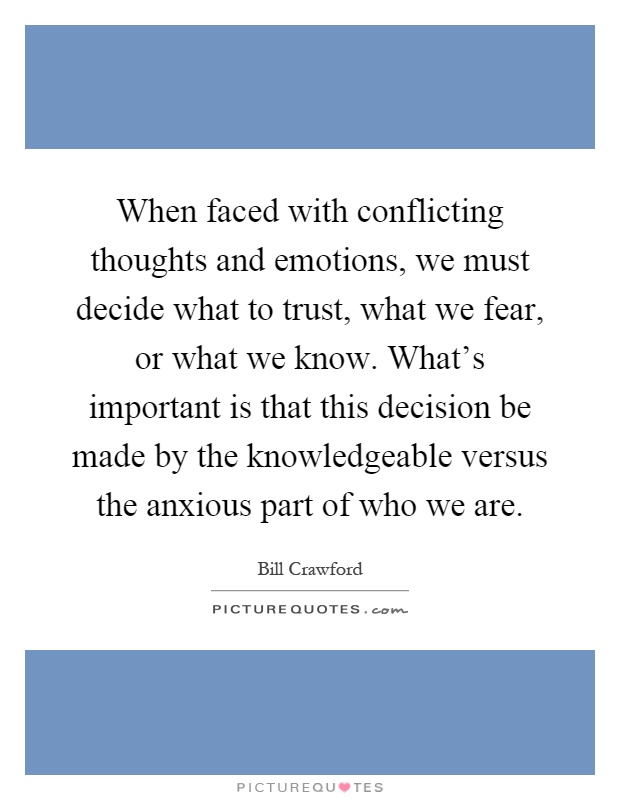 When faced with conflicting thoughts and emotions, we must decide what to trust, what we fear, or what we know. What's important is that this decision be made by the knowledgeable versus the anxious part of who we are Picture Quote #1
