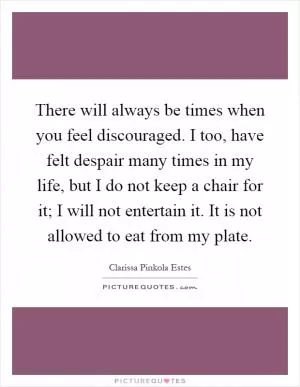 There will always be times when you feel discouraged. I too, have felt despair many times in my life, but I do not keep a chair for it; I will not entertain it. It is not allowed to eat from my plate Picture Quote #1