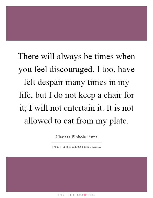There will always be times when you feel discouraged. I too, have felt despair many times in my life, but I do not keep a chair for it; I will not entertain it. It is not allowed to eat from my plate Picture Quote #1