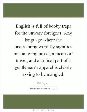 English is full of booby traps for the unwary foreigner. Any language where the unassuming word fly signifies an annoying insect, a means of travel, and a critical part of a gentleman’s apparel is clearly asking to be mangled Picture Quote #1