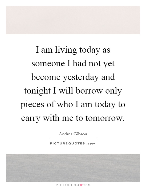 I am living today as someone I had not yet become yesterday and tonight I will borrow only pieces of who I am today to carry with me to tomorrow Picture Quote #1