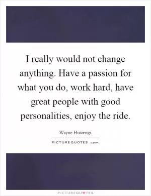 I really would not change anything. Have a passion for what you do, work hard, have great people with good personalities, enjoy the ride Picture Quote #1