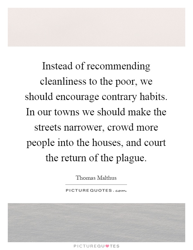 Instead of recommending cleanliness to the poor, we should encourage contrary habits. In our towns we should make the streets narrower, crowd more people into the houses, and court the return of the plague Picture Quote #1