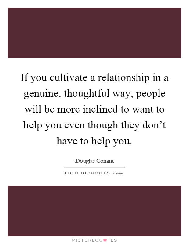 If you cultivate a relationship in a genuine, thoughtful way, people will be more inclined to want to help you even though they don't have to help you Picture Quote #1