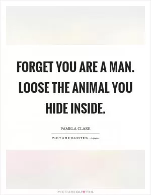 Forget you are a man. Loose the animal you hide inside Picture Quote #1