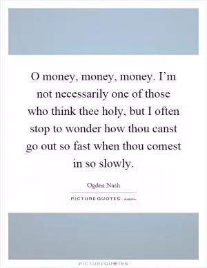 O money, money, money. I’m not necessarily one of those who think thee holy, but I often stop to wonder how thou canst go out so fast when thou comest in so slowly Picture Quote #1
