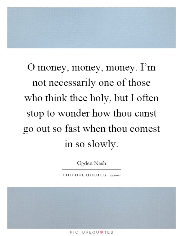O money, money, money. I'm not necessarily one of those who think thee holy, but I often stop to wonder how thou canst go out so fast when thou comest in so slowly Picture Quote #1