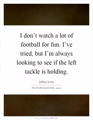 I don’t watch a lot of football for fun. I’ve tried, but I’m always looking to see if the left tackle is holding Picture Quote #1