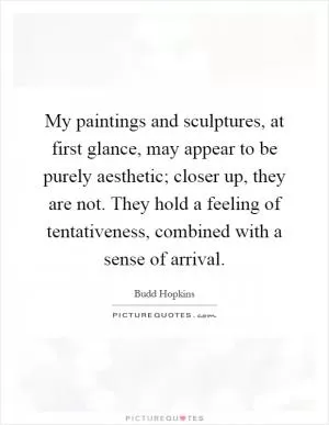 My paintings and sculptures, at first glance, may appear to be purely aesthetic; closer up, they are not. They hold a feeling of tentativeness, combined with a sense of arrival Picture Quote #1
