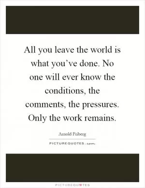 All you leave the world is what you’ve done. No one will ever know the conditions, the comments, the pressures. Only the work remains Picture Quote #1