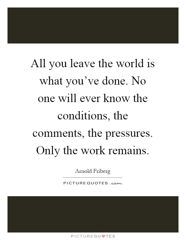 All you leave the world is what you've done. No one will ever know the conditions, the comments, the pressures. Only the work remains Picture Quote #1