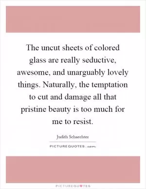 The uncut sheets of colored glass are really seductive, awesome, and unarguably lovely things. Naturally, the temptation to cut and damage all that pristine beauty is too much for me to resist Picture Quote #1
