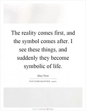 The reality comes first, and the symbol comes after. I see these things, and suddenly they become symbolic of life Picture Quote #1