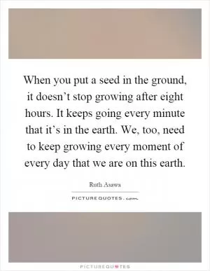 When you put a seed in the ground, it doesn’t stop growing after eight hours. It keeps going every minute that it’s in the earth. We, too, need to keep growing every moment of every day that we are on this earth Picture Quote #1