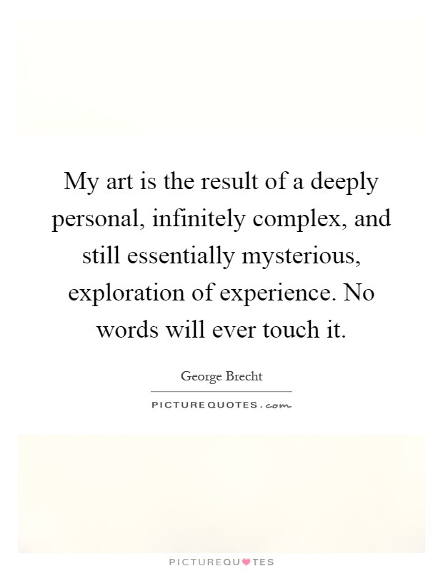 My art is the result of a deeply personal, infinitely complex, and still essentially mysterious, exploration of experience. No words will ever touch it Picture Quote #1