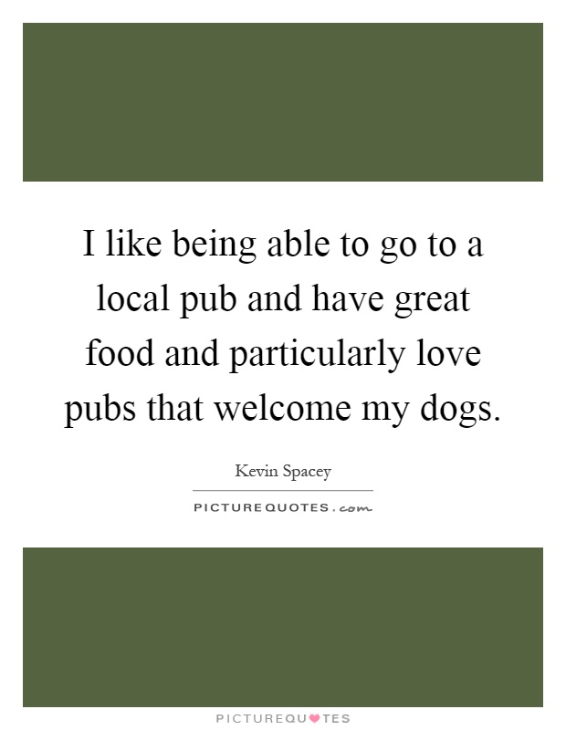I like being able to go to a local pub and have great food and particularly love pubs that welcome my dogs Picture Quote #1