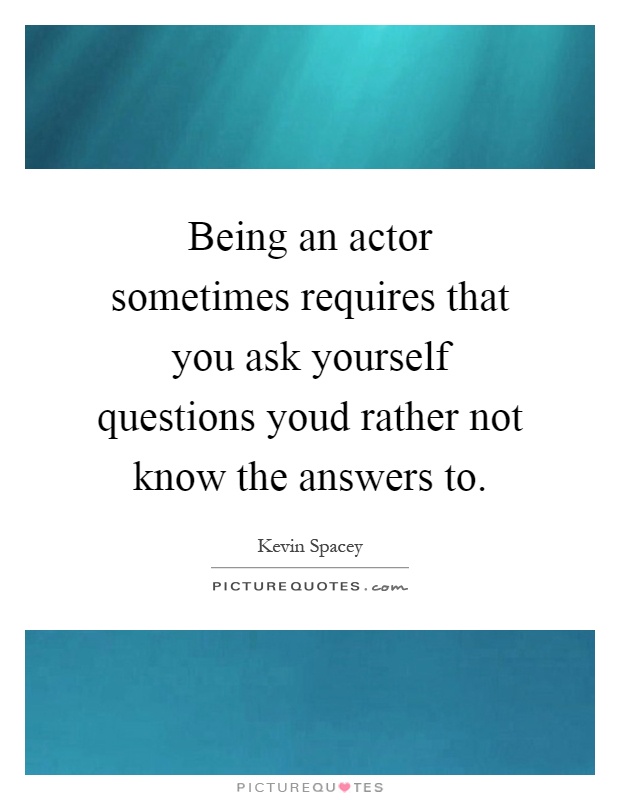 Being an actor sometimes requires that you ask yourself questions youd rather not know the answers to Picture Quote #1