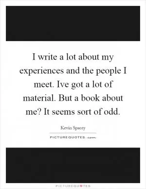 I write a lot about my experiences and the people I meet. Ive got a lot of material. But a book about me? It seems sort of odd Picture Quote #1