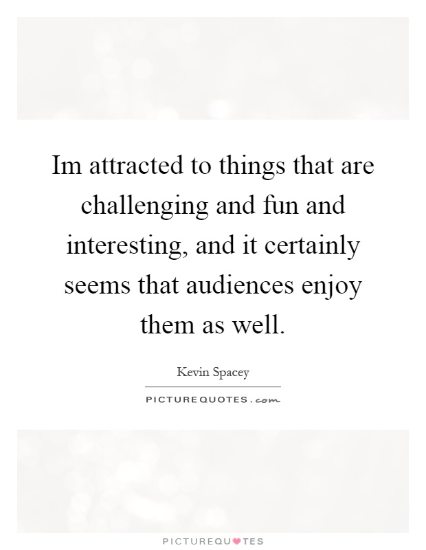 Im attracted to things that are challenging and fun and interesting, and it certainly seems that audiences enjoy them as well Picture Quote #1