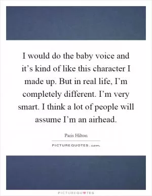 I would do the baby voice and it’s kind of like this character I made up. But in real life, I’m completely different. I’m very smart. I think a lot of people will assume I’m an airhead Picture Quote #1