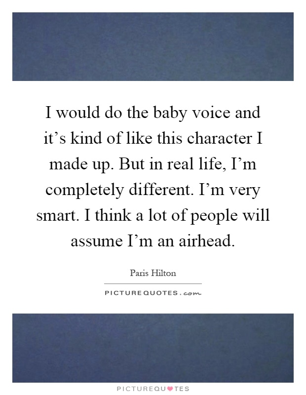 I would do the baby voice and it's kind of like this character I made up. But in real life, I'm completely different. I'm very smart. I think a lot of people will assume I'm an airhead Picture Quote #1