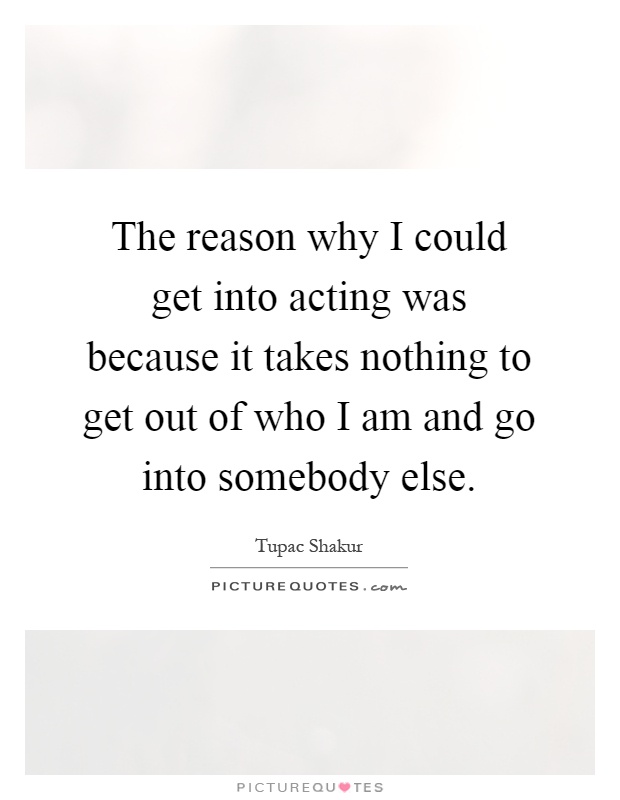 The reason why I could get into acting was because it takes nothing to get out of who I am and go into somebody else Picture Quote #1