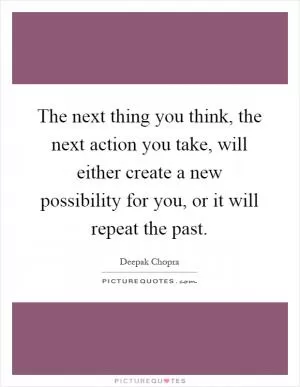 The next thing you think, the next action you take, will either create a new possibility for you, or it will repeat the past Picture Quote #1