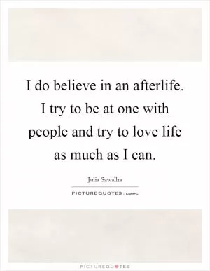 I do believe in an afterlife. I try to be at one with people and try to love life as much as I can Picture Quote #1