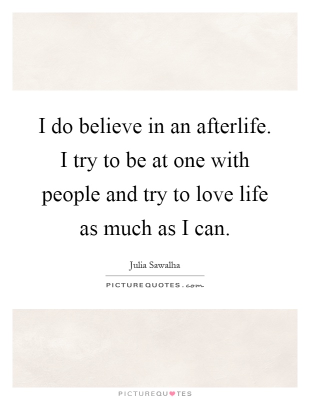 I do believe in an afterlife. I try to be at one with people and try to love life as much as I can Picture Quote #1