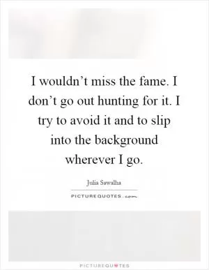 I wouldn’t miss the fame. I don’t go out hunting for it. I try to avoid it and to slip into the background wherever I go Picture Quote #1