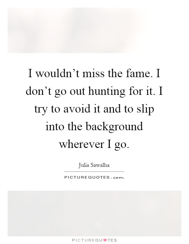 I wouldn't miss the fame. I don't go out hunting for it. I try to avoid it and to slip into the background wherever I go Picture Quote #1