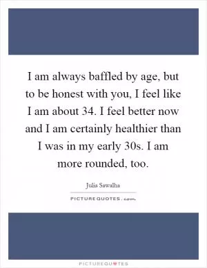 I am always baffled by age, but to be honest with you, I feel like I am about 34. I feel better now and I am certainly healthier than I was in my early 30s. I am more rounded, too Picture Quote #1